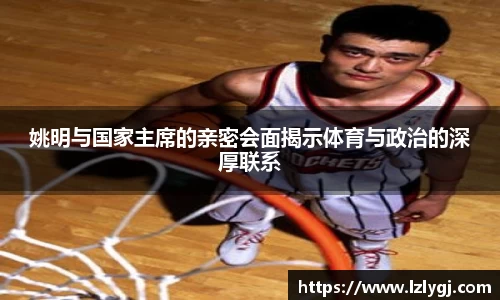 姚明与国家主席的亲密会面揭示体育与政治的深厚联系