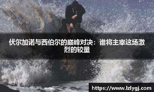 伏尔加诺与西伯尔的巅峰对决：谁将主宰这场激烈的较量
