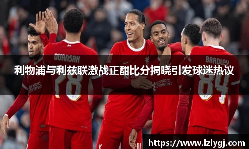利物浦与利兹联激战正酣比分揭晓引发球迷热议